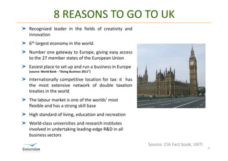 8 REASONS TO GO TO UK
Recognized leader in the fields of creativity and
innovation
6th largest economy in the world.
Number one gateway to Europe, giving easy access
to the 27 member states of the European Union
Easiest place to set up and run a business in Europe
(source: World Bank - “Doing Business 2011”)

Internationally competitive location for tax: it has
the most extensive network of double taxation
treaties in the world
The labour market is one of the worlds’ most
flexible and has a strong skill base
High standard of living, education and recreation
World-class universities and research institutes
involved in undertaking leading-edge R&D in all
business sectors
                                                       Source: CIA Fact book, UKTI
                                                                                     4
 