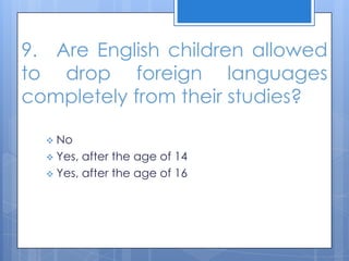9. Are English children allowed
to drop foreign languages
completely from their studies?
 No
 Yes, after the age of 14
 Yes, after the age of 16
 