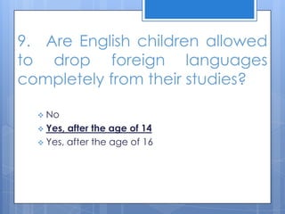 9. Are English children allowed
to drop foreign languages
completely from their studies?
 No
 Yes, after the age of 14
 Yes, after the age of 16
 