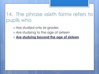 14. The phrase «sixth form» refers to
pupils who
 Has studied only six grades
 Are studying to the age of sixteen
 Are studying beyond the age of sixteen
 