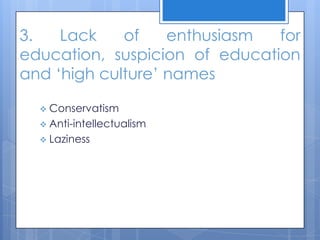 3. Lack of enthusiasm for
education, suspicion of education
and ‘high culture’ names
 Conservatism
 Anti-intellectualism
 Laziness
 