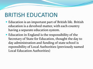 BRITISH EDUCATION
 Education is an important part of British life. British

education is a devolved matter, with each country
having a separate education system.
 Education in England is the responsibility of the
Secretary of State for Education, thought the day to
day administration and funding of state school is
reponsibility of Local Authorities (previously named
Local Education Authorities)

 