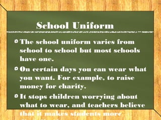 School Uniform 
The school uniform varies from 
school to school but most schools 
have one. 
On certain days you can wear what 
you want. For example, to raise 
money for charity. 
It stops children worrying about 
what to wear, and teachers believe 
that it makes students more 
disciplined. 
 