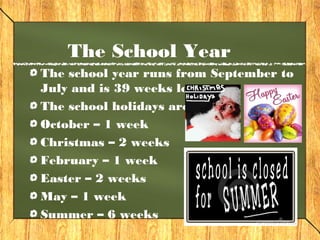 The School Year 
The school year runs from September to 
July and is 39 weeks long. 
The school holidays are: 
October – 1 week 
Christmas – 2 weeks 
February – 1 week 
Easter – 2 weeks 
May – 1 week 
Summer – 6 weeks 
 