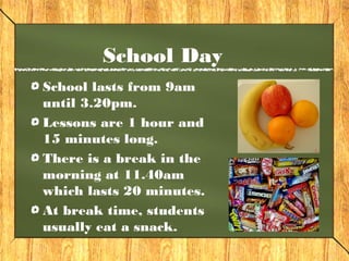 School Day 
School lasts from 9am 
until 3.20pm. 
Lessons are 1 hour and 
15 minutes long. 
There is a break in the 
morning at 11.40am 
which lasts 20 minutes. 
At break time, students 
usually eat a snack. 
 
