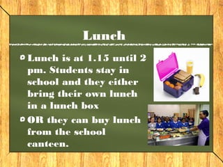 Lunch 
Lunch is at 1.15 until 2 
pm. Students stay in 
school and they either 
bring their own lunch 
in a lunch box 
OR they can buy lunch 
from the school 
canteen. 
 