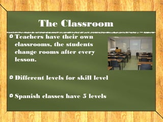 The Classroom 
Teachers have their own 
classrooms, the students 
change rooms after every 
lesson. 
Different levels for skill level 
Spanish classes have 5 levels 
 
