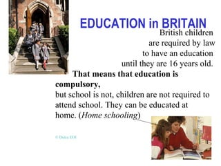 EDUCATION in BRITAIN
British children
are required by law
to have an education
until they are 16 years old.
That means that education is
compulsory,
but school is not, children are not required to
attend school. They can be educated at
home. (Home schooling)
© Dulce EOI
 