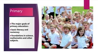 Primary
The major goals of
primary education:-
basic literacy and
numeracy
foundations in science,
mathematics and other
subjects.
 