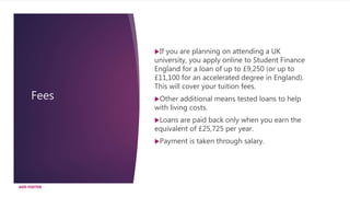 Fees
ADD FOOTER
If you are planning on attending a UK
university, you apply online to Student Finance
England for a loan of up to £9,250 (or up to
£11,100 for an accelerated degree in England).
This will cover your tuition fees.
Other additional means tested loans to help
with living costs.
Loans are paid back only when you earn the
equivalent of £25,725 per year.
Payment is taken through salary.
 