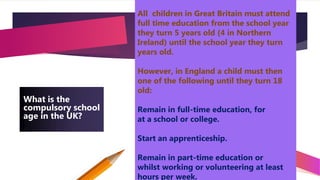 4
What is the
compulsory school
age in the UK?
All children in Great Britain must attend
full time education from the school year
they turn 5 years old (4 in Northern
Ireland) until the school year they turn
years old.
However, in England a child must then
one of the following until they turn 18
old:
Remain in full-time education, for
at a school or college.
Start an apprenticeship.
Remain in part-time education or
whilst working or volunteering at least
hours per week.
 