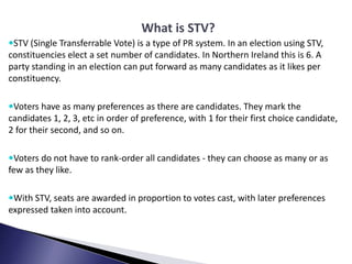 What is STV?
STV (Single Transferrable Vote) is a type of PR system. In an election using STV,
constituencies elect a set...