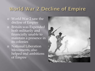    World War 2 saw the
    decline of Empire
   Britain was Expended
    both militarily and
    financially unable to
    maintain a presence in
    its colonies
   National Liberation
    Movements, also
    helped end ambitions
    of Empire
 