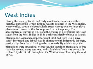 West Indies
During the late eighteenth and early nineteenth centuries, another
lucrative part of the British Empire was its colonies in the West Indies,
where coffee, cotton and particularly sugar were grown on large slave
plantations. However, this boom proved to be temporary. The
abolishment of slavery in 1834 and the ending of preferential tariffs on
sugar from the West Indies in 1846 dealt considerable blows to islands'
plantations. Costs and competitors (not inhibited from using slave
labor) increased, and labour was in shortage (with indentured laborers,
particularly from India, having to be recruited). By mid century, the
plantations were struggling. Moreover, the transition from slave to free
societies created many tensions, and colonial self-rule was eventually
replaced by direct rule throughout the West Indian colonies by the mid
1870s.
 
