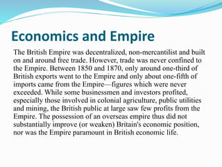 Economics and Empire
The British Empire was decentralized, non-mercantilist and built
on and around free trade. However, trade was never confined to
the Empire. Between 1850 and 1870, only around one-third of
British exports went to the Empire and only about one-fifth of
imports came from the Empire—figures which were never
exceeded. While some businessmen and investors profited,
especially those involved in colonial agriculture, public utilities
and mining, the British public at large saw few profits from the
Empire. The possession of an overseas empire thus did not
substantially improve (or weaken) Britain's economic position,
nor was the Empire paramount in British economic life.
 