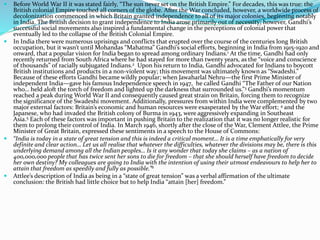  Before World War II it was stated fairly, “The sun never set on the British Empire.” For decades, this was true: the
British colonial Empire touched all corners of the globe. After the War concluded, however, a worldwide process of
decolonization commenced in which Britain granted independence to all of its major colonies, beginning notably
in India. The British decision to grant independence to India arose primarily out of necessity; however, Gandhi’s
successful social movements also inspired a fundamental change in the perceptions of colonial power that
eventually led to the collapse of the British Colonial Empire.
 In India there were numerous uprisings and conflicts that erupted over the course of the centuries long British
occupation, but it wasn’t until Mohandas “Mahatma” Gandhi’s social efforts, beginning in India from 1915-1920 and
onward, that a popular vision for India began to spread among ordinary Indians.1 At the time, Gandhi had only
recently returned from South Africa where he had stayed for more than twenty years, as the “voice and conscience
of thousands” of racially subjugated Indians.2 Upon his return to India, Gandhi advocated for Indians to boycott
British institutions and products in a non-violent way; this movement was ultimately known as “Swadeshi.”
Because of these efforts Gandhi became wildly popular; when Jawaharlal Nehru—the first Prime Minister of
independent India—gave his famous Independence speech in 1947, he called Gandhi “The Father of our Nation
who… held aloft the torch of freedom and lighted up the darkness that surrounded us.”3 Gandhi’s momentum
reached a peak during World War II and consequently caused great strain on Britain, forcing them to recognize
the significance of the Swadeshi movement. Additionally, pressures from within India were complemented by two
major external factors: Britain’s economic and human resources were exasperated by the War effort; 4 and the
Japanese, who had invaded the British colony of Burma in 1943, were aggressively expanding in Southeast
Asia.5 Each of these factors was important in pushing Britain to the realization that it was no longer realistic for
them to prolong their control of India. In March 1946, shortly after the close of the War, Clement Attlee, the Prime
Minister of Great Britain, expressed these sentiments in a speech to the House of Commons:
 “India is today in a state of great tension and this is indeed a critical moment… It is a time emphatically for very
definite and clear action… Let us all realise that whatever the difficulties, whatever the divisions may be, there is this
underlying demand among all the Indian peoples… Is it any wonder that today she claims – as a nation of
400,000,000 people that has twice sent her sons to die for freedom – that she should herself have freedom to decide
her own destiny? My colleagues are going to India with the intention of using their utmost endeavours to help her to
attain that freedom as speedily and fully as possible.”6
 Attlee’s description of India as being in a “state of great tension” was a verbal affirmation of the ultimate
conclusion: the British had little choice but to help India “attain [her] freedom.”
 
