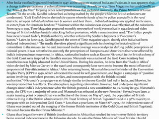  After India was finally granted freedom in 1947, as the separate states of India and Pakistan, it was apparent that
a change in the perceptions of colonial power was occurring. As early as 1931, Time Magazine featured Gandhi as
the “Man of the Year,” forgoing other noted possibilities that included, ironically, the Prime Minister of Great
Britain.7 In the article, Gandhi is described as being exalted by the people while the British colonizers are
condemned: "Cold English brains devised the system whereby bands of native police, especially in the rural
districts, set upon individual Indian men & women and beat them… Individual beatings are applied, in the main,
to extort from the victim his land tax.”8 Violence within the colonies was viewed as a reflection of the colonizers.
From 1935 to 1951, Time Magazine prepared monthly newsreels of world events that in 1942 depicted video
footage of British soldiers brutally attacking Indian protestors, while a commentator read, “The Indian people
have never ceased to defy British authority, whether enforced by Soldier’s bayonets or Policemen’s
batons.”9 Later, in June 1947, Gandhi graced the cover of Time magazine again, shortly after India had been
declared independent.10 The media therefore played a significant role in showing the brutal reality of
colonialism to the masses; in the end, increased media coverage was a catalyst in shifting public perceptions of
colonial power. It was nevertheless not only the perceptions of Europeans and Americans that were affected by
India’s independence movement. In Africa, nationalist leaders such as Kwame Nkrumah in the British colony of
the Gold Coast were inspired by Gandhi’s success. Nkrumah was a native of the Gold Coast territory but
nonetheless was highly educated in the United States. During his studies, he drew from the “Back to Africa”
vision devised by Marcus Garvey in the 1920’s and consequently later went on to become the most influential
proponent of Pan-Africanism in Africa.11 After returning home, Nkrumah became the leader of the Convention
Peoples’ Party (CPP) in 1950, which advocated the need for self-government, and began a campaign of “positive
action involving nonviolent protests, strikes, and noncooperation with the British colonial
authorities.”12Nkrumah’s campaign was strikingly similar to the one Gandhi had led in India, and likewise, he
was imprisoned for his efforts. The atmosphere regarding colonialism, however, had undergone significant
changes since India’s independence; after the British granted a new constitution to its colony in 1951, Nkrumah’s
party, the CPP, won a majority of votes and Nkrumah was released as the new Premier.13 Several years later, a
major turning point occurred that was reflective of the times: on May 9th, 1956, the population of British
citizens living in the British administered U.N. Trust Territory of British Togoland voted in a 58% majority to
integrate with an independent Gold Coast.14 Less than a year later, on March 6th, 1957, the independent state of
Ghana was created out of the merging of the former British territories of the Gold Coast and British Togoland;
Nkrumah became the first Prime Minister.15
 Ghana thus began the wave of British decolonization in Africa that resulted in nearly every British territory
 