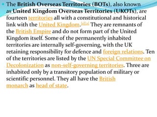  The British Overseas Territories (BOTs), also known
as United Kingdom Overseas Territories (UKOTs), are
fourteen territories all with a constitutional and historical
link with the United Kingdom.[1][2] They are remnants of
the British Empire and do not form part of the United
Kingdom itself. Some of the permanently inhabited
territories are internally self-governing, with the UK
retaining responsibility for defence and foreign relations. Ten
of the territories are listed by the UN Special Committee on
Decolonization as non-self-governing territories. Three are
inhabited only by a transitory population of military or
scientific personnel. They all have the British
monarch as head of state.
 