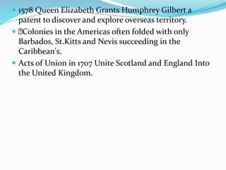  1578 Queen Elizabeth Grants Humphrey Gilbert a
patent to discover and explore overseas territory.
 Colonies in the Americas often folded with only
Barbados, St.Kitts and Nevis succeeding in the
Caribbean's.
 Acts of Union in 1707 Unite Scotland and England Into
the United Kingdom.
 