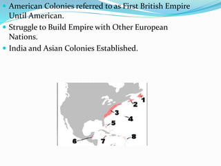  American Colonies referred to as First British Empire
Until American.
 Struggle to Build Empire with Other European
Nations.
 India and Asian Colonies Established.
 