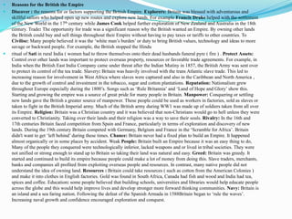  Reasons for the British the Empire
 Discover : the reasons for or factors supporting the British Empire. Explorers: Britain was blessed with adventurous and
skillful sailors who helped open up new routes and explore new lands. For example Francis Drake helped with the settlement
of the New World in the 17th century while James Cook helped further exploration of New Zealand and Australia in the 18th
century. Trade: The opportunity for trade was a significant reason why the British wanted an Empire. By owning other lands
the British could buy and sell things throughout their Empire without having to pay taxes or tariffs to other countries. To
Civilise: Many people believed it was the ‘white man’s burden’ or duty to bring British values, technology and ideas to more
savage or backward people. For example, the British stopped the Hindu
 ritual of Sati in rural India ( women had to throw themselves onto their dead husbands funeral pyre ( fire ) . Protect Assets:
Control over other lands was important to protect overseas property, resources or favorable trade agreements. For example, in
India when the British East India Company came under threat after the Indian Mutiny in 1857, the British Army was sent over
to protect its control of the tea trade. Slavery: Britain was heavily involved with the trans Atlantic slave trade. This led to
increasing reason for involvement in West Africa where slaves were captured and also in the Caribbean and North America ,
due to the growth of control and investment in the tobacco, sugar and cotton plantations. Reputation: Nationalism grew
throughout Europe especially during the 1800’s. Songs such as ‘Rule Britannia’ and ‘Land of Hope and Glory’ show this.
Starting and growing the empire was a source of great pride for many people in Britain. Manpower: Conquering or settling
new lands gave the British a greater source of manpower. These people could be used as workers in factories, sold as slaves or
taken to fight in the British Imperial army. Much of the British army during WW1 was made up of soldiers taken from all over
its Empire. Religion: Britain was a Christian country and it was believed that non-Christians would go to hell unless they were
converted to Christianity. Taking over their lands and their religion was a way to save their souls. Rivalry: In the 16th and
17th centuries Britain faced competition from Spain and France, particularly in terms of exploration and discovery of new
lands. During the 19th century Britain competed with Germany, Belgium and France in the ‘Scramble for Africa’. Britain
didn't want to get ‘left behind’ during these times. Chance: Britain never had a fixed plan to build an Empire. It happened
almost organically or in some places by accident. Weak People: Britain built an Empire because it was an easy thing to do,
Many of the people they conquered were technologically inferior, lacked weapons and or lived in tribal societies. They were
not unified or strong enough to stand up to Britain so taking their land was natural and easy. Greed: Britain was greedy. It
started and continued to build its empire because people could make a lot of money from doing this. Slave traders, merchants,
banks and companies all profited from exploiting overseas people and resources. In contrast, many native people did not
understand the idea of owning land. Resources : Britain could take resources ( such as cotton from the American Colonies )
and make it into clothes in English factories. Gold was found in South Africa, Canada had fish and wood and India had tea,
spices and coffee. Education: some people believed that building schools, universities and libraries would help educate people
across the globe and this would help improve lives and develop stronger more forward thinking communities. Navy: Britain is
an island and a sea faring nation. Following the defeat of the Spanish Armada in 1588Britain began to ‘rule the waves’.
Increasing naval growth and confidence encouraged exploration and conquest.
 