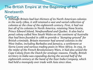 The British Empire at the Beginning of the
Nineteenth
Century
 Although Britain had lost thirteen of its North American colonies
in the early 1780s, it still retained a vast and varied collection of
colonies at the close of the eighteenth century. First, it had not
lost all of its colonies in North America, retaining Nova Scotia,
Prince Edward Island, Newfoundland and Quebec. It also had a
penal colony called New South Wales on the continent of Australia
that had been founded in 1788 to provide a "dumping-ground" for
British criminals. Britain moreover had several colonies in the
West Indies, including Barbados and Jamaica, a settlement at
Sierra Leone and various trading posts in West Africa. In 1795, in
the midst of the French Revolutionary Wars, it had also seized the
Cape Colony from the Dutch for strategic reasons. Finally, British
territory in India was expanding during the second half of the
eighteenth century at the hand of the East India Company, which
had held a monopoly over trade with Asia since 1600.
 