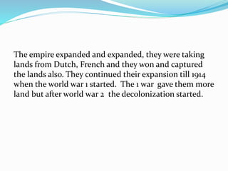 The empire expanded and expanded, they were taking
lands from Dutch, French and they won and captured
the lands also. They continued their expansion till 1914
when the world war 1 started. The 1 war gave them more
land but after world war 2 the decolonization started.
 