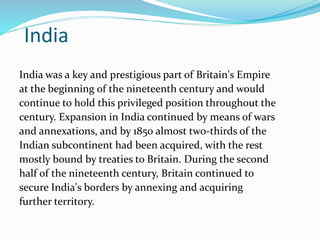 India
India was a key and prestigious part of Britain's Empire
at the beginning of the nineteenth century and would
continue to hold this privileged position throughout the
century. Expansion in India continued by means of wars
and annexations, and by 1850 almost two-thirds of the
Indian subcontinent had been acquired, with the rest
mostly bound by treaties to Britain. During the second
half of the nineteenth century, Britain continued to
secure India's borders by annexing and acquiring
further territory.
 