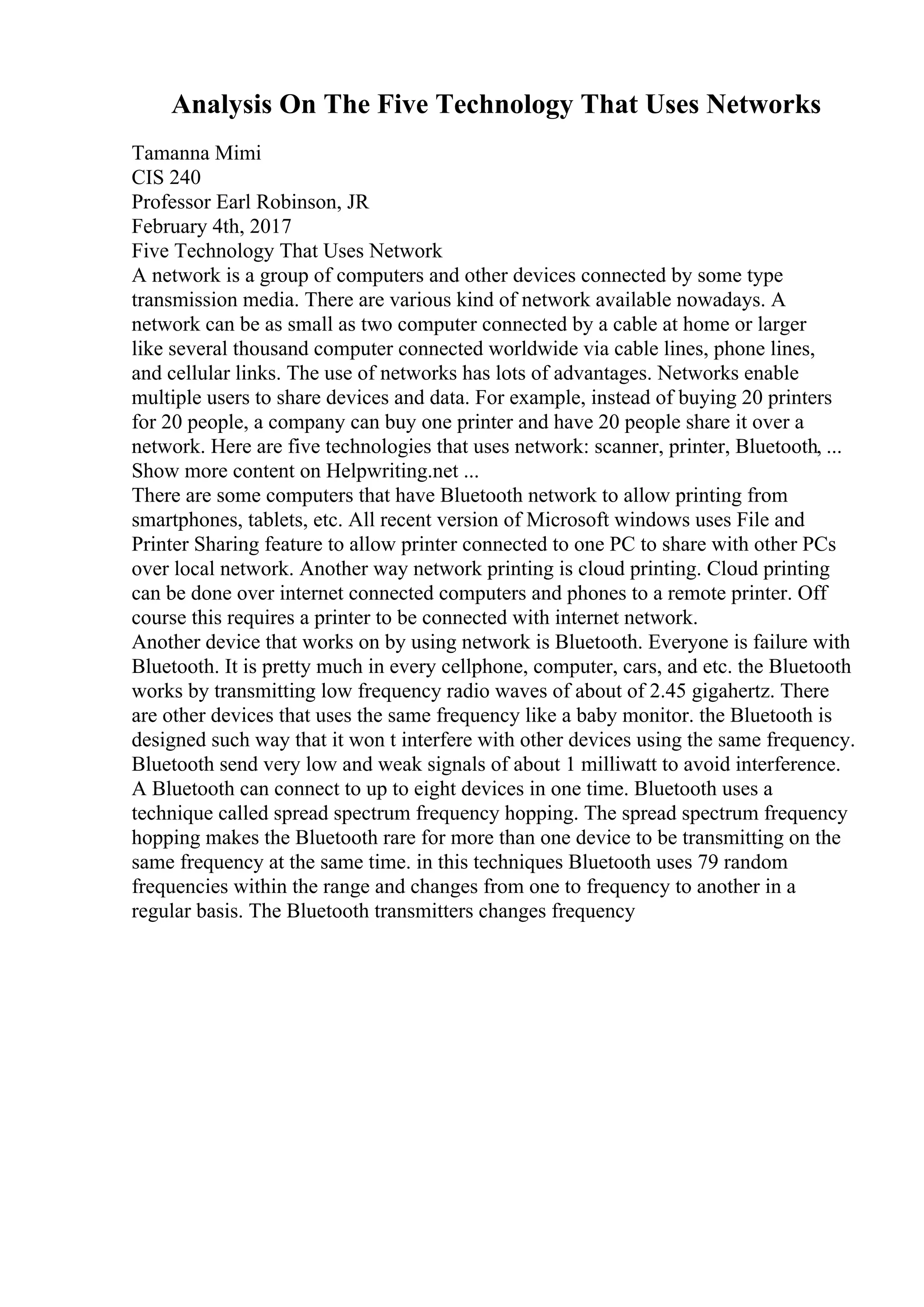 Analysis On The Five Technology That Uses Networks
Tamanna Mimi
CIS 240
Professor Earl Robinson, JR
February 4th, 2017
Five Technology That Uses Network
A network is a group of computers and other devices connected by some type
transmission media. There are various kind of network available nowadays. A
network can be as small as two computer connected by a cable at home or larger
like several thousand computer connected worldwide via cable lines, phone lines,
and cellular links. The use of networks has lots of advantages. Networks enable
multiple users to share devices and data. For example, instead of buying 20 printers
for 20 people, a company can buy one printer and have 20 people share it over a
network. Here are five technologies that uses network: scanner, printer, Bluetooth, ...
Show more content on Helpwriting.net ...
There are some computers that have Bluetooth network to allow printing from
smartphones, tablets, etc. All recent version of Microsoft windows uses File and
Printer Sharing feature to allow printer connected to one PC to share with other PCs
over local network. Another way network printing is cloud printing. Cloud printing
can be done over internet connected computers and phones to a remote printer. Off
course this requires a printer to be connected with internet network.
Another device that works on by using network is Bluetooth. Everyone is failure with
Bluetooth. It is pretty much in every cellphone, computer, cars, and etc. the Bluetooth
works by transmitting low frequency radio waves of about of 2.45 gigahertz. There
are other devices that uses the same frequency like a baby monitor. the Bluetooth is
designed such way that it won t interfere with other devices using the same frequency.
Bluetooth send very low and weak signals of about 1 milliwatt to avoid interference.
A Bluetooth can connect to up to eight devices in one time. Bluetooth uses a
technique called spread spectrum frequency hopping. The spread spectrum frequency
hopping makes the Bluetooth rare for more than one device to be transmitting on the
same frequency at the same time. in this techniques Bluetooth uses 79 random
frequencies within the range and changes from one to frequency to another in a
regular basis. The Bluetooth transmitters changes frequency
 