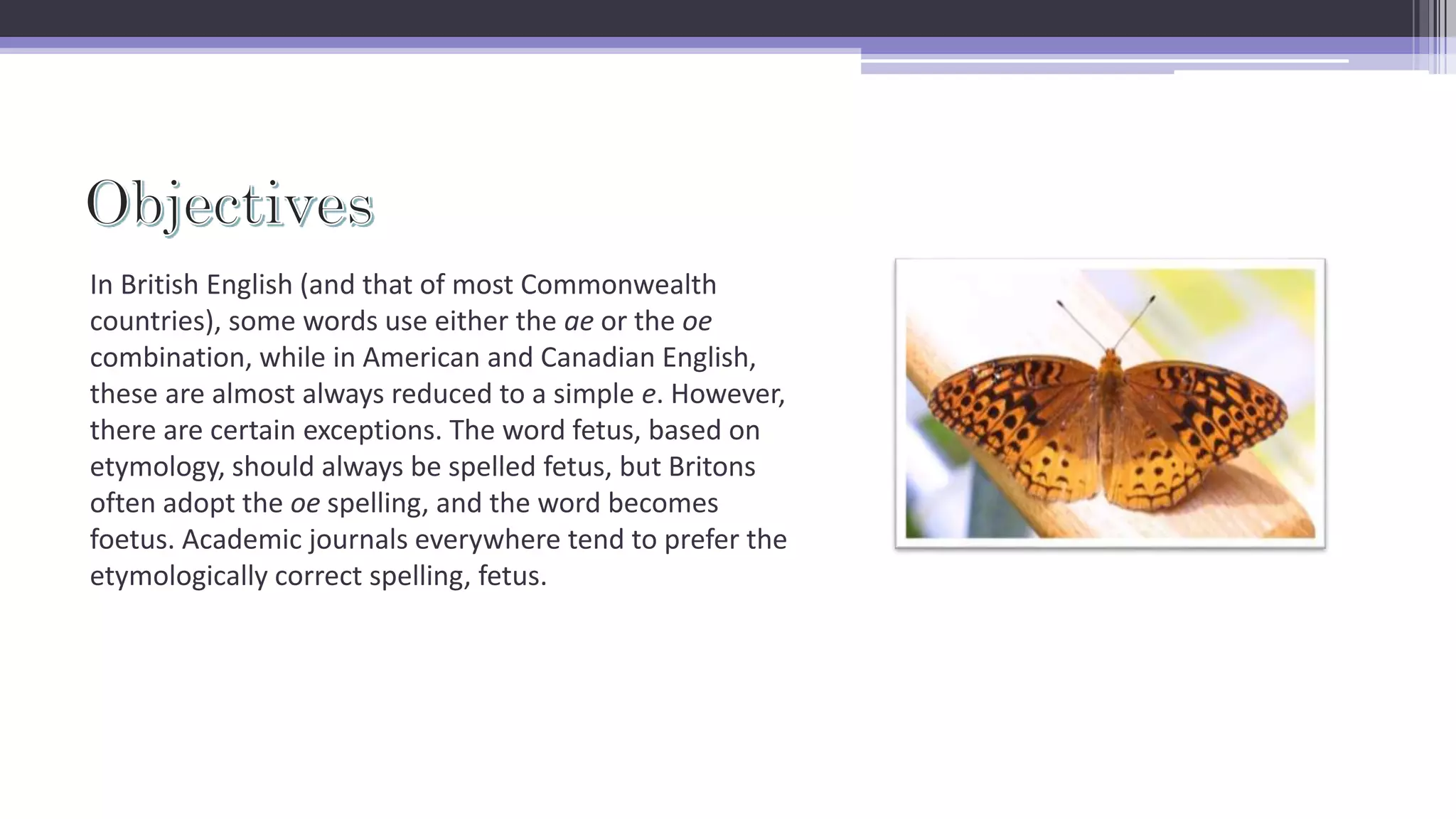 In British English (and that of most Commonwealth
countries), some words use either the ae or the oe
combination, while in American and Canadian English,
these are almost always reduced to a simple e. However,
there are certain exceptions. The word fetus, based on
etymology, should always be spelled fetus, but Britons
often adopt the oe spelling, and the word becomes
foetus. Academic journals everywhere tend to prefer the
etymologically correct spelling, fetus.
 