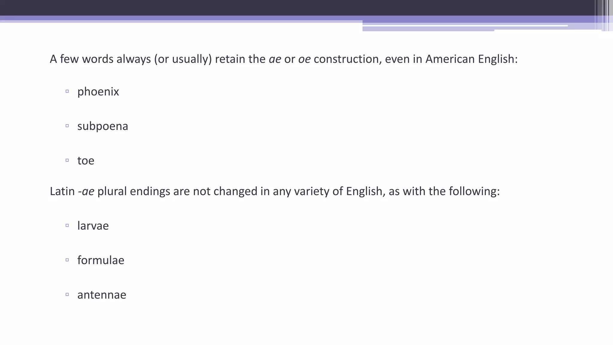 A few words always (or usually) retain the ae or oe construction, even in American English:
▫ phoenix
▫ subpoena
▫ toe
Latin -ae plural endings are not changed in any variety of English, as with the following:
▫ larvae
▫ formulae
▫ antennae
 