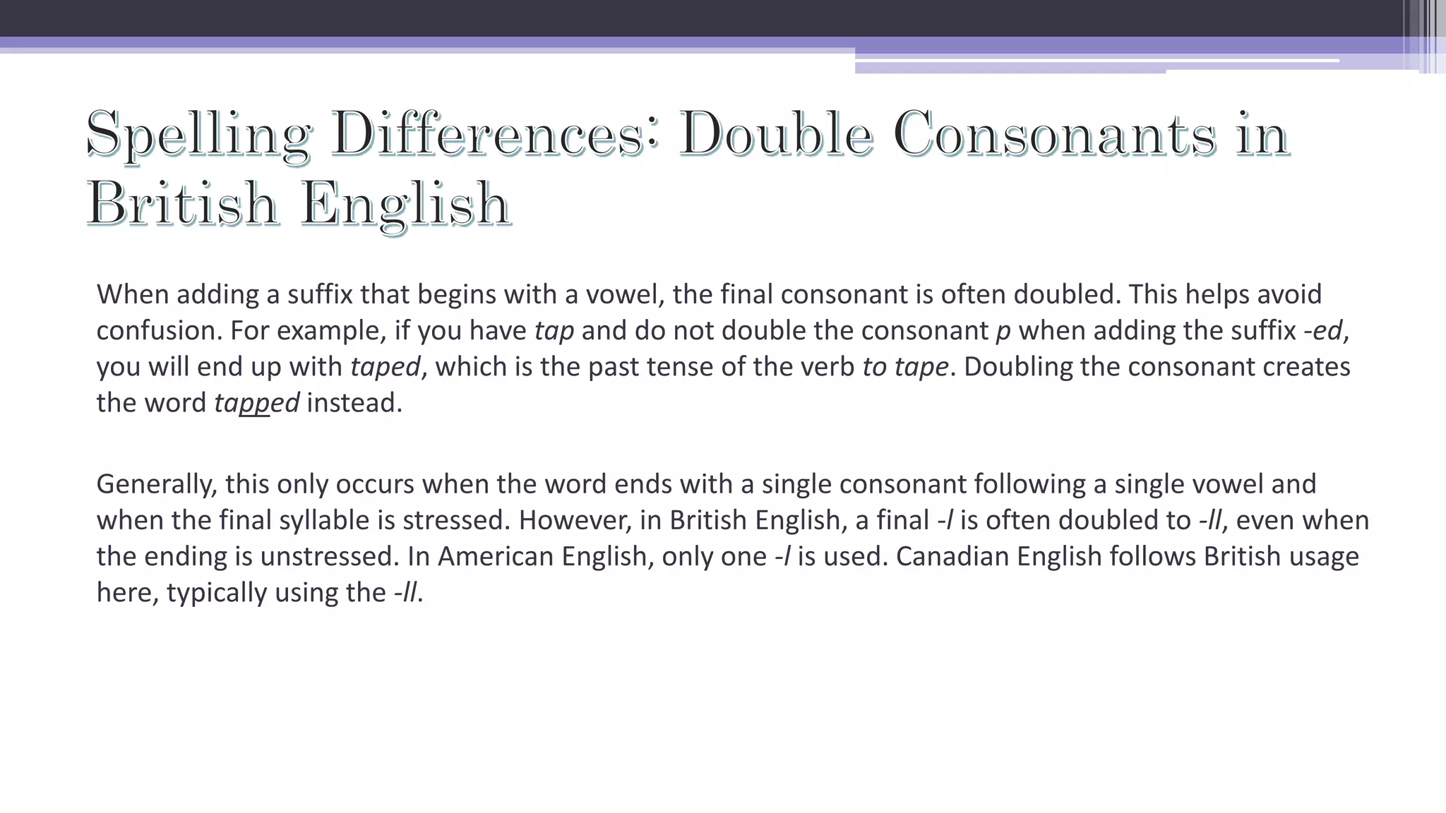 When adding a suffix that begins with a vowel, the final consonant is often doubled. This helps avoid
confusion. For example, if you have tap and do not double the consonant p when adding the suffix -ed,
you will end up with taped, which is the past tense of the verb to tape. Doubling the consonant creates
the word tapped instead.
Generally, this only occurs when the word ends with a single consonant following a single vowel and
when the final syllable is stressed. However, in British English, a final -l is often doubled to -ll, even when
the ending is unstressed. In American English, only one -l is used. Canadian English follows British usage
here, typically using the -ll.
 