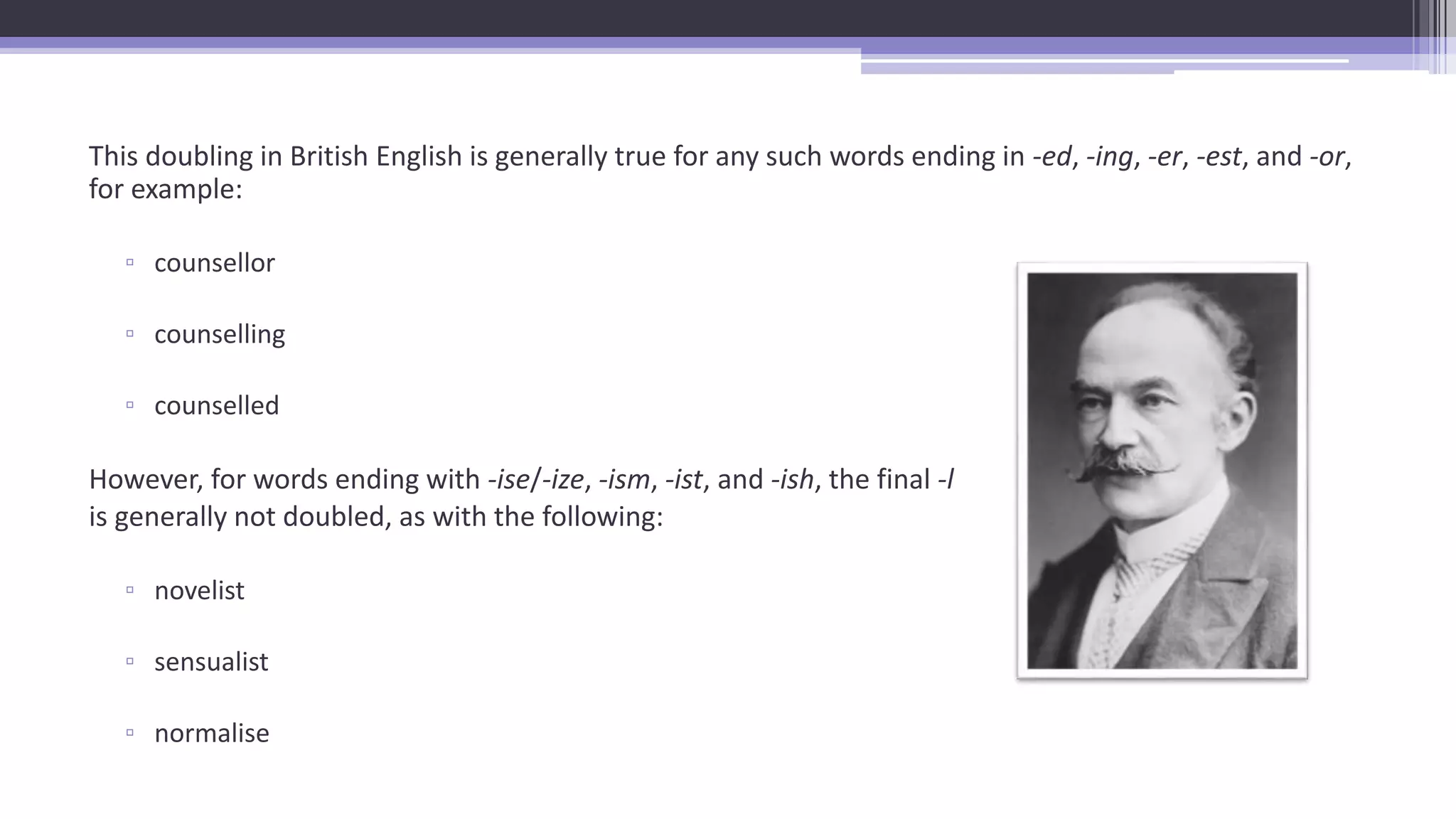 This doubling in British English is generally true for any such words ending in -ed, -ing, -er, -est, and -or,
for example:
▫ counsellor
▫ counselling
▫ counselled
However, for words ending with -ise/-ize, -ism, -ist, and -ish, the final -l
is generally not doubled, as with the following:
▫ novelist
▫ sensualist
▫ normalise
 