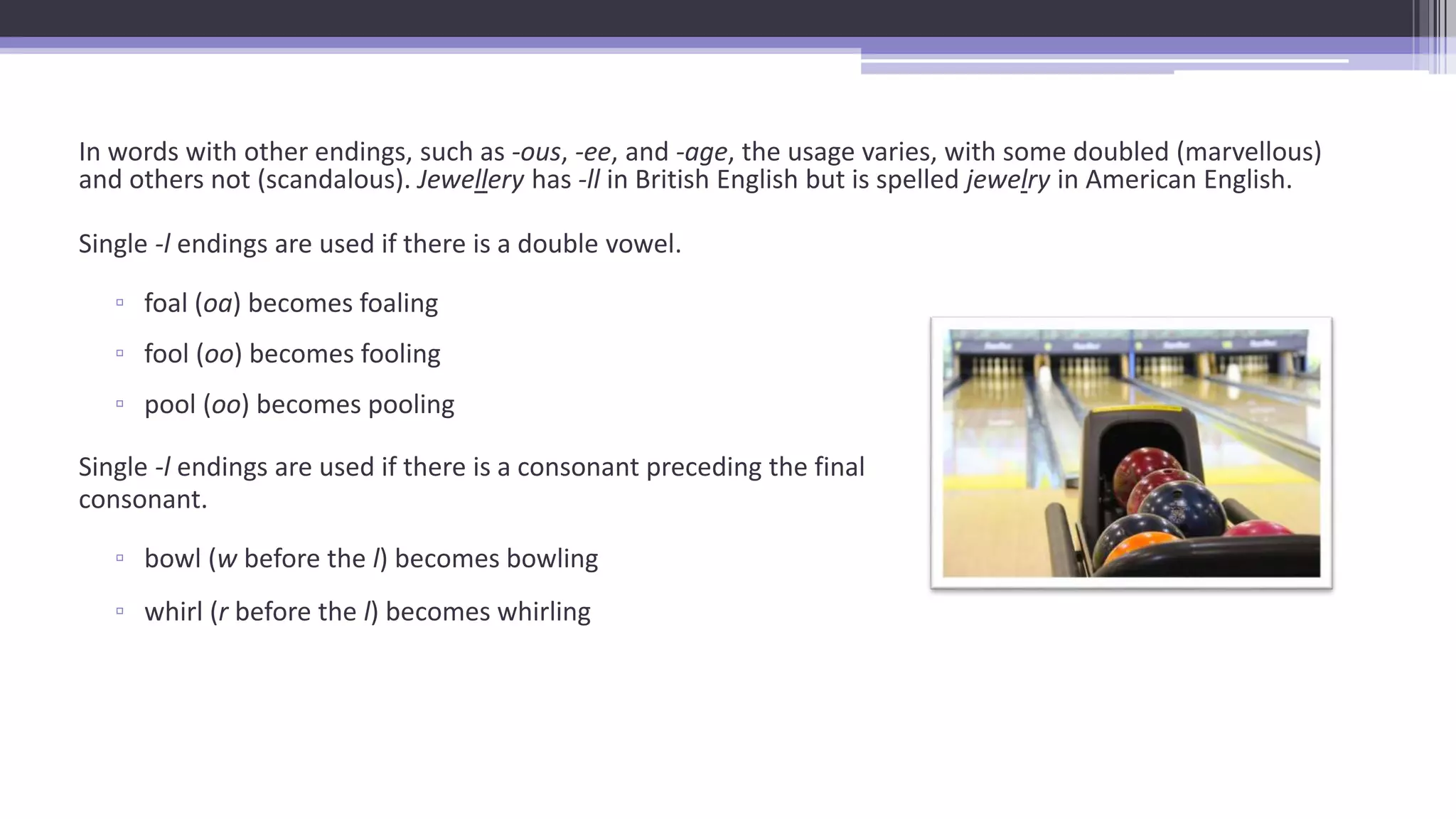 In words with other endings, such as -ous, -ee, and -age, the usage varies, with some doubled (marvellous)
and others not (scandalous). Jewellery has -ll in British English but is spelled jewelry in American English.
Single -l endings are used if there is a double vowel.
▫ foal (oa) becomes foaling
▫ fool (oo) becomes fooling
▫ pool (oo) becomes pooling
Single -l endings are used if there is a consonant preceding the final
consonant.
▫ bowl (w before the l) becomes bowling
▫ whirl (r before the l) becomes whirling
 