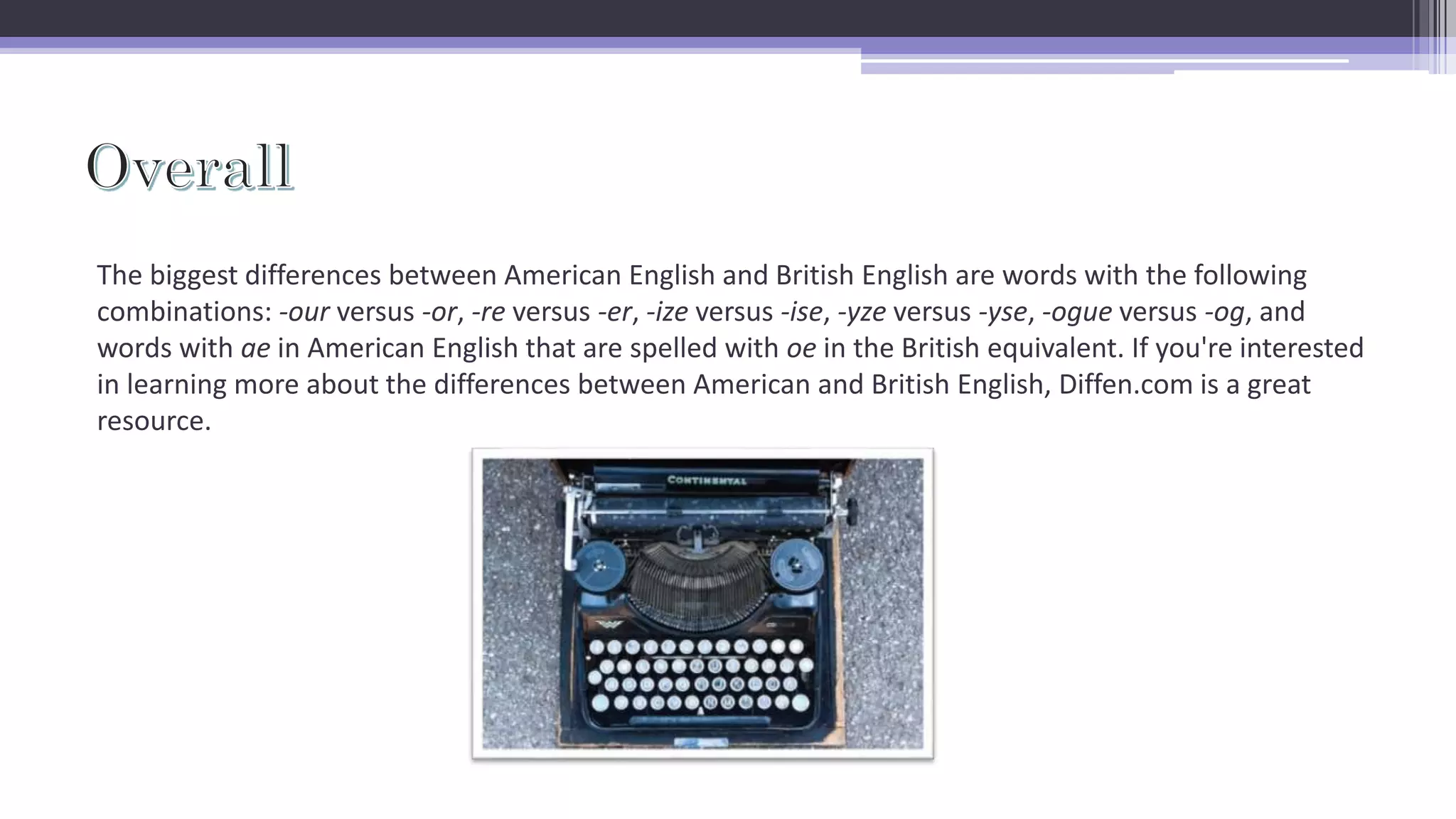 The biggest differences between American English and British English are words with the following
combinations: -our versus -or, -re versus -er, -ize versus -ise, -yze versus -yse, -ogue versus -og, and
words with ae in American English that are spelled with oe in the British equivalent. If you're interested
in learning more about the differences between American and British English, Diffen.com is a great
resource.
 