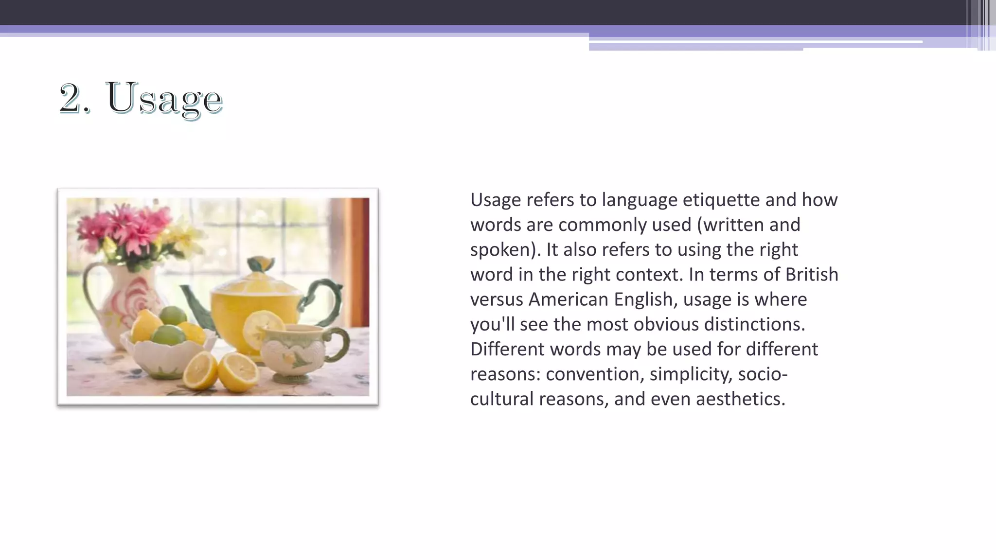 Usage refers to language etiquette and how
words are commonly used (written and
spoken). It also refers to using the right
word in the right context. In terms of British
versus American English, usage is where
you'll see the most obvious distinctions.
Different words may be used for different
reasons: convention, simplicity, socio-
cultural reasons, and even aesthetics.
 