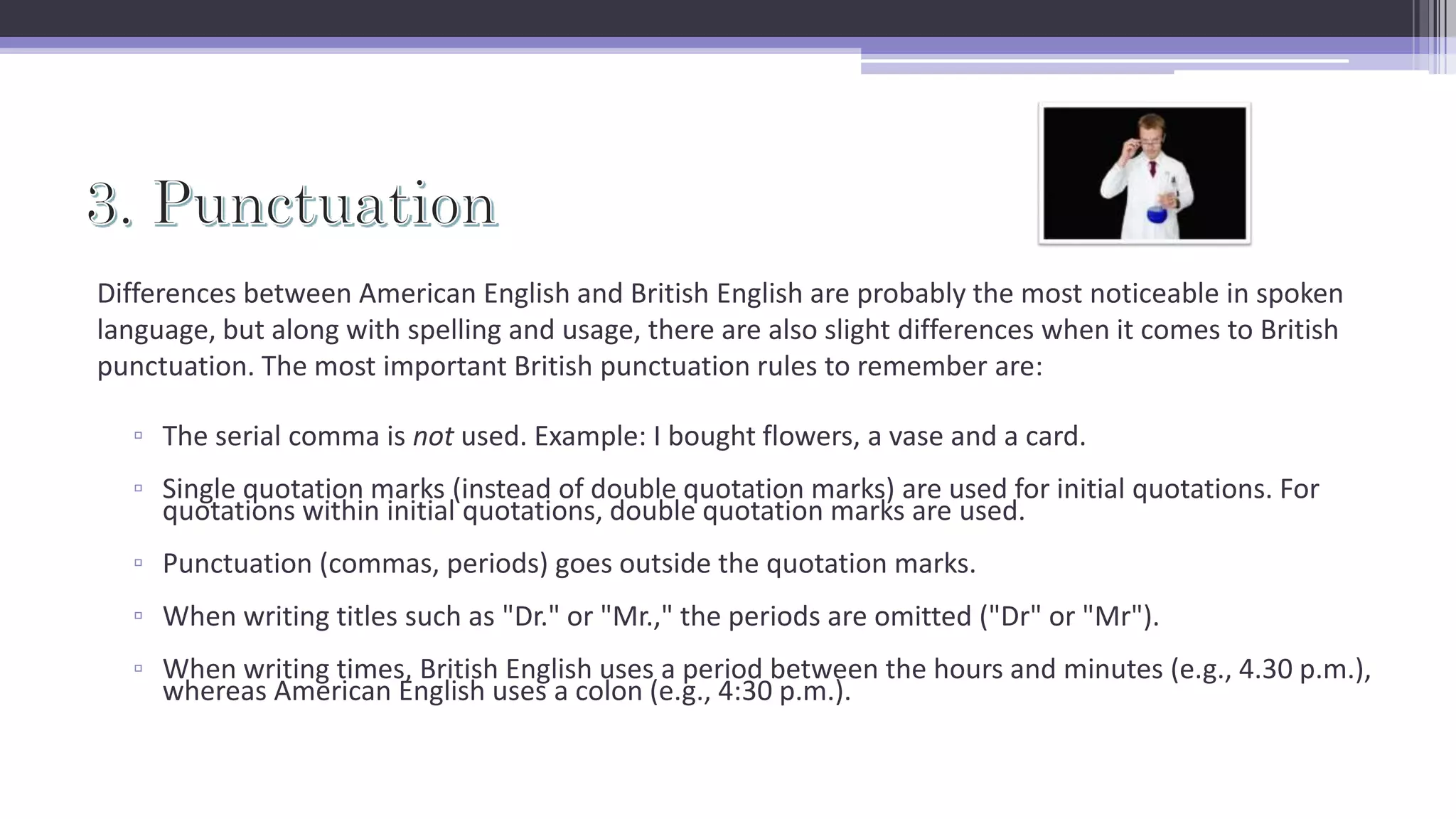 Differences between American English and British English are probably the most noticeable in spoken
language, but along with spelling and usage, there are also slight differences when it comes to British
punctuation. The most important British punctuation rules to remember are:
▫ The serial comma is not used. Example: I bought flowers, a vase and a card.
▫ Single quotation marks (instead of double quotation marks) are used for initial quotations. For
quotations within initial quotations, double quotation marks are used.
▫ Punctuation (commas, periods) goes outside the quotation marks.
▫ When writing titles such as "Dr." or "Mr.," the periods are omitted ("Dr" or "Mr").
▫ When writing times, British English uses a period between the hours and minutes (e.g., 4.30 p.m.),
whereas American English uses a colon (e.g., 4:30 p.m.).
 