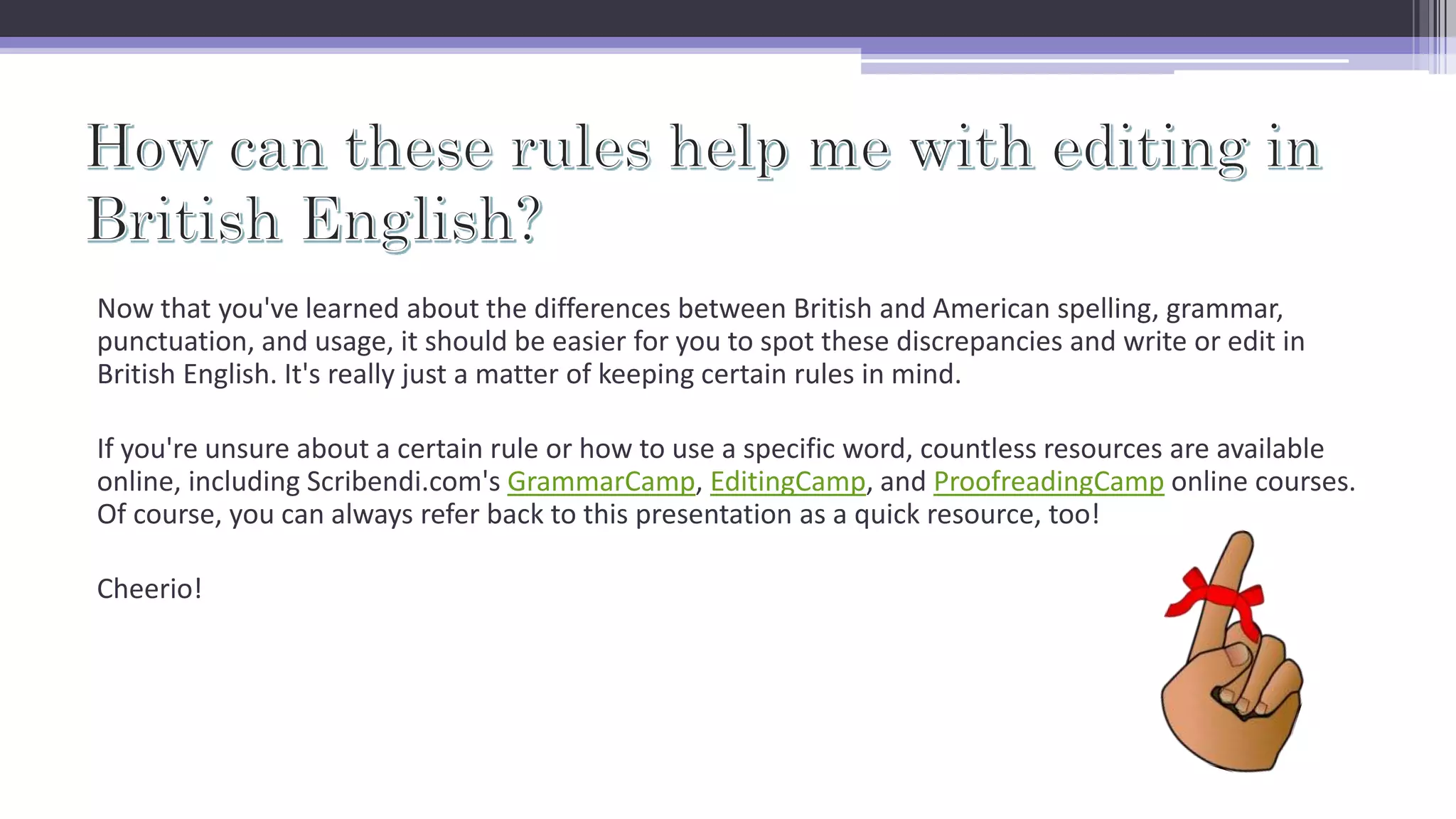 Now that you've learned about the differences between British and American spelling, grammar,
punctuation, and usage, it should be easier for you to spot these discrepancies and write or edit in
British English. It's really just a matter of keeping certain rules in mind.
If you're unsure about a certain rule or how to use a specific word, countless resources are available
online, including Scribendi.com's GrammarCamp, EditingCamp, and ProofreadingCamp online courses.
Of course, you can always refer back to this presentation as a quick resource, too!
Cheerio!
 