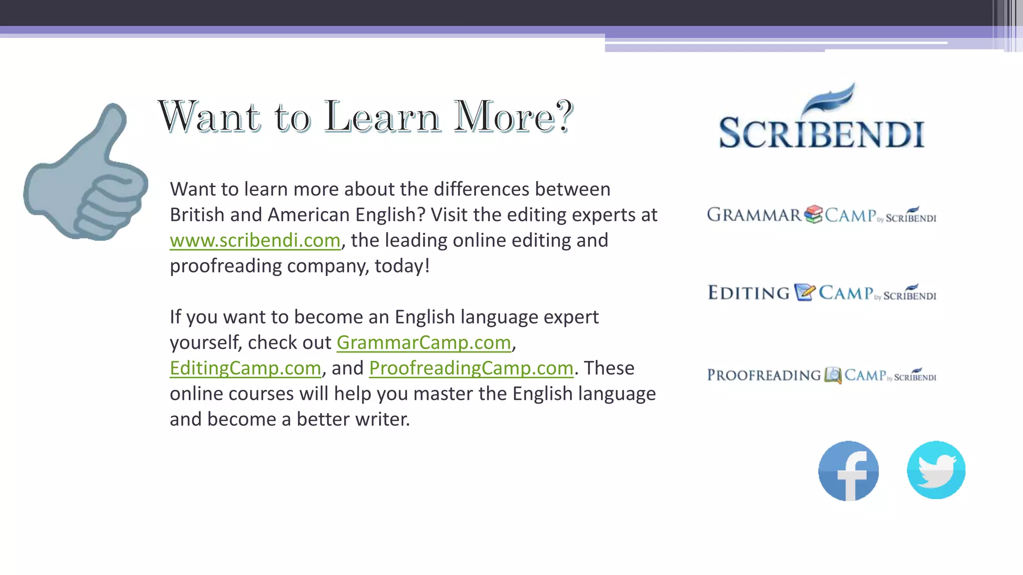 Want to learn more about the differences between
British and American English? Visit the editing experts at
www.scribendi.com, the leading online editing and
proofreading company, today!
If you want to become an English language expert
yourself, check out GrammarCamp.com,
EditingCamp.com, and ProofreadingCamp.com. These
online courses will help you master the English language
and become a better writer.
 