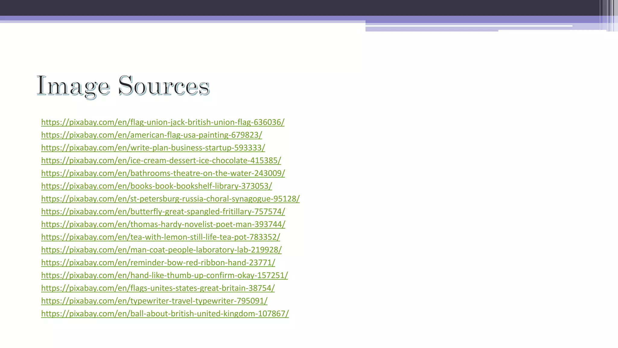 https://pixabay.com/en/flag-union-jack-british-union-flag-636036/
https://pixabay.com/en/american-flag-usa-painting-679823/
https://pixabay.com/en/write-plan-business-startup-593333/
https://pixabay.com/en/ice-cream-dessert-ice-chocolate-415385/
https://pixabay.com/en/bathrooms-theatre-on-the-water-243009/
https://pixabay.com/en/books-book-bookshelf-library-373053/
https://pixabay.com/en/st-petersburg-russia-choral-synagogue-95128/
https://pixabay.com/en/butterfly-great-spangled-fritillary-757574/
https://pixabay.com/en/thomas-hardy-novelist-poet-man-393744/
https://pixabay.com/en/tea-with-lemon-still-life-tea-pot-783352/
https://pixabay.com/en/man-coat-people-laboratory-lab-219928/
https://pixabay.com/en/reminder-bow-red-ribbon-hand-23771/
https://pixabay.com/en/hand-like-thumb-up-confirm-okay-157251/
https://pixabay.com/en/flags-unites-states-great-britain-38754/
https://pixabay.com/en/typewriter-travel-typewriter-795091/
https://pixabay.com/en/ball-about-british-united-kingdom-107867/
 