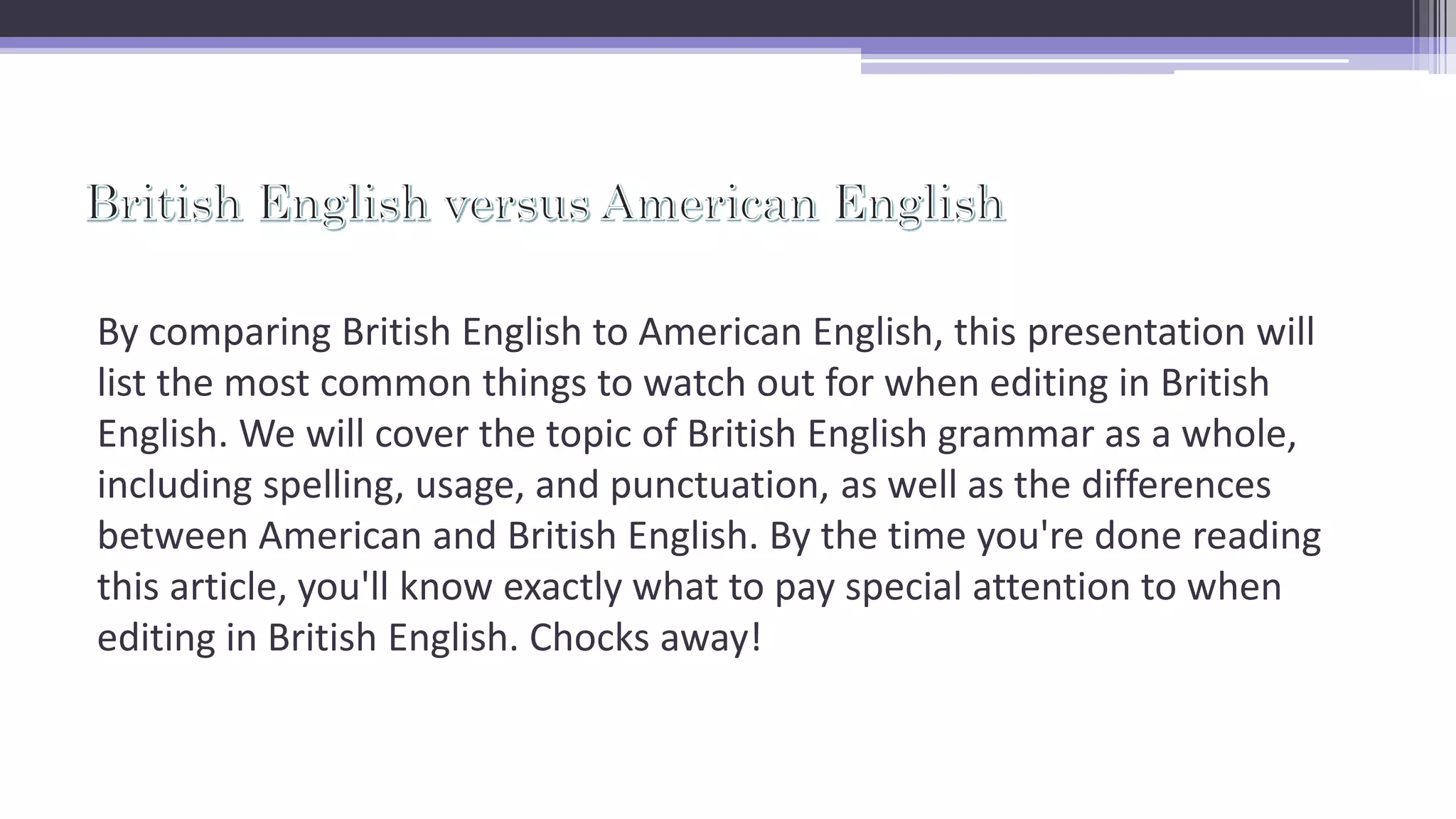 By comparing British English to American English, this presentation will
list the most common things to watch out for when editing in British
English. We will cover the topic of British English grammar as a whole,
including spelling, usage, and punctuation, as well as the differences
between American and British English. By the time you're done reading
this article, you'll know exactly what to pay special attention to when
editing in British English. Chocks away!
 