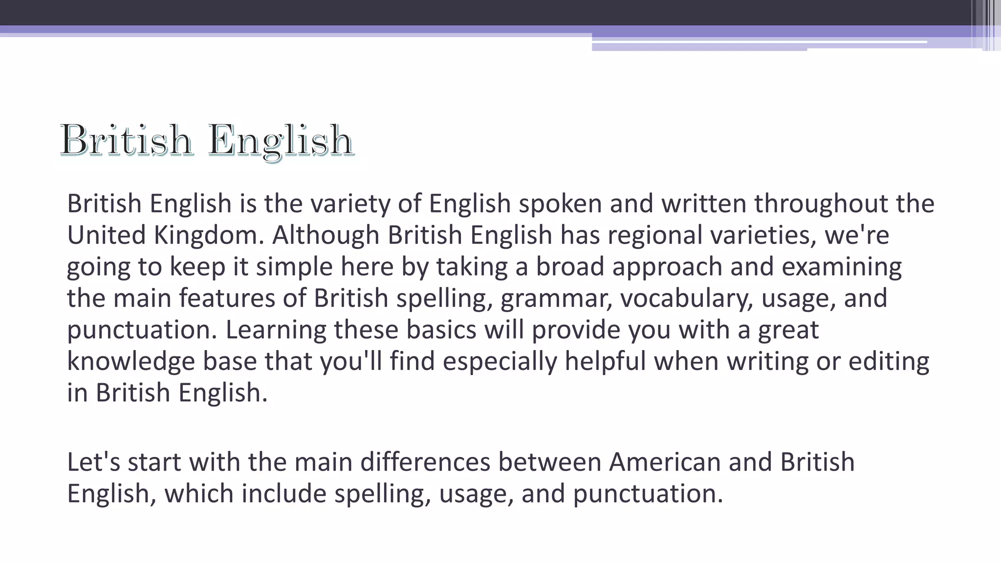 British English is the variety of English spoken and written throughout the
United Kingdom. Although British English has regional varieties, we're
going to keep it simple here by taking a broad approach and examining
the main features of British spelling, grammar, vocabulary, usage, and
punctuation. Learning these basics will provide you with a great
knowledge base that you'll find especially helpful when writing or editing
in British English.
Let's start with the main differences between American and British
English, which include spelling, usage, and punctuation.
 