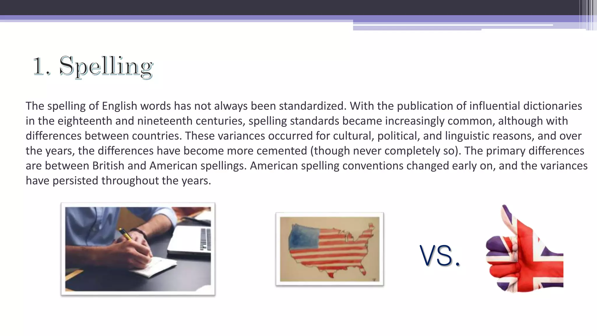 The spelling of English words has not always been standardized. With the publication of influential dictionaries
in the eighteenth and nineteenth centuries, spelling standards became increasingly common, although with
differences between countries. These variances occurred for cultural, political, and linguistic reasons, and over
the years, the differences have become more cemented (though never completely so). The primary differences
are between British and American spellings. American spelling conventions changed early on, and the variances
have persisted throughout the years.
VS.
 