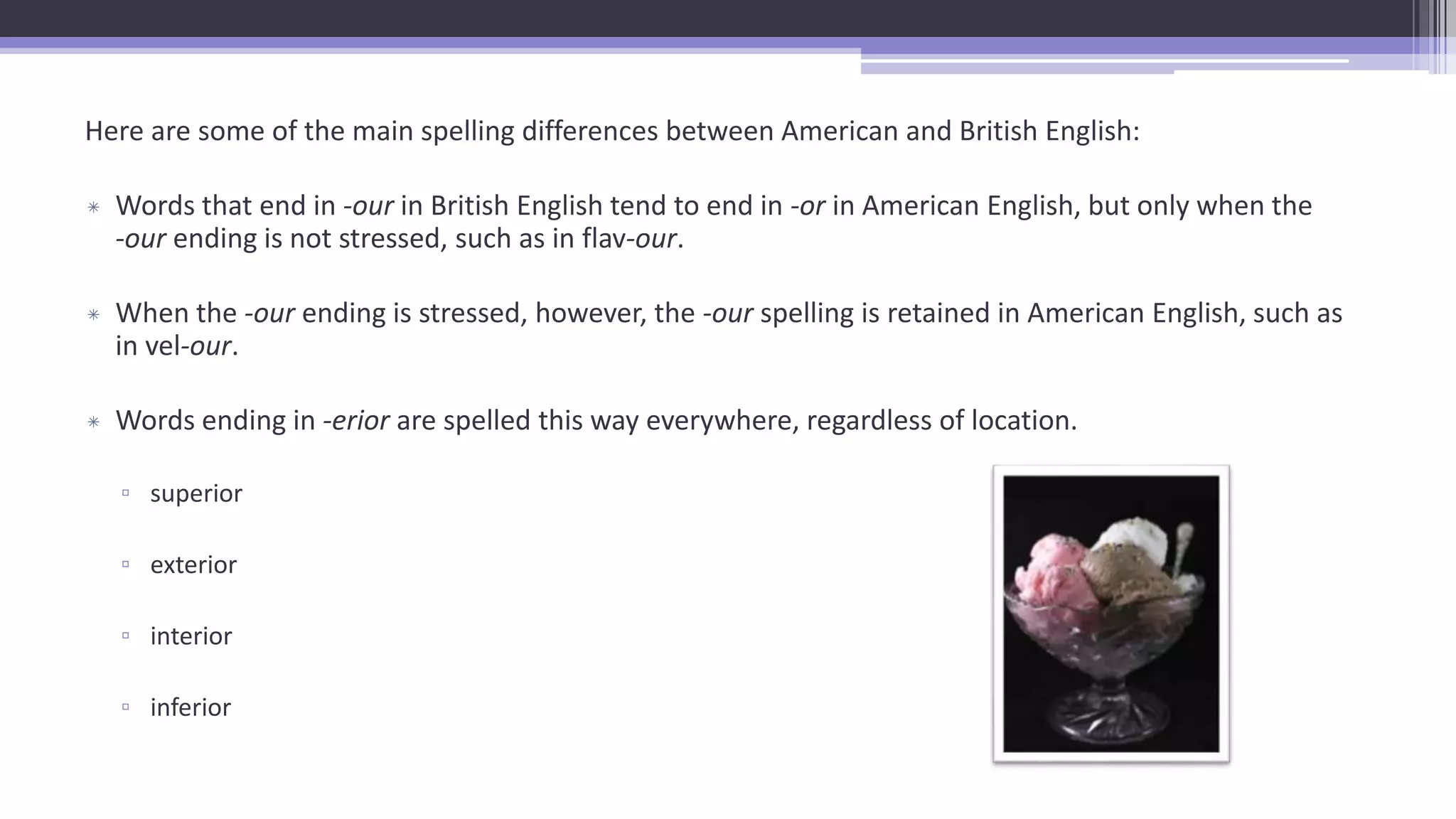 Here are some of the main spelling differences between American and British English:
* Words that end in -our in British English tend to end in -or in American English, but only when the
-our ending is not stressed, such as in flav-our.
* When the -our ending is stressed, however, the -our spelling is retained in American English, such as
in vel-our.
* Words ending in -erior are spelled this way everywhere, regardless of location.
▫ superior
▫ exterior
▫ interior
▫ inferior
 