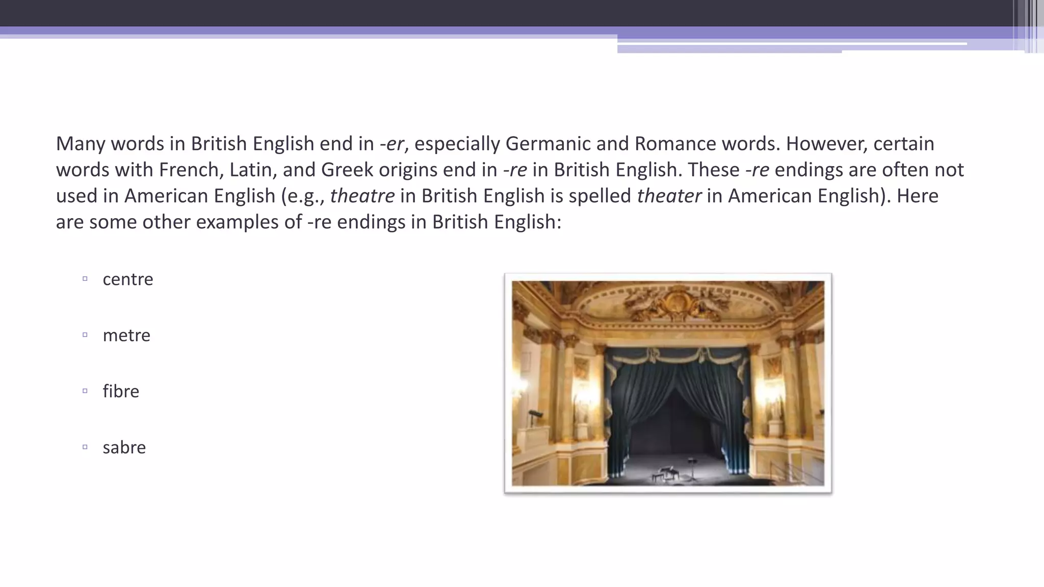 Many words in British English end in -er, especially Germanic and Romance words. However, certain
words with French, Latin, and Greek origins end in -re in British English. These -re endings are often not
used in American English (e.g., theatre in British English is spelled theater in American English). Here
are some other examples of -re endings in British English:
▫ centre
▫ metre
▫ fibre
▫ sabre
 