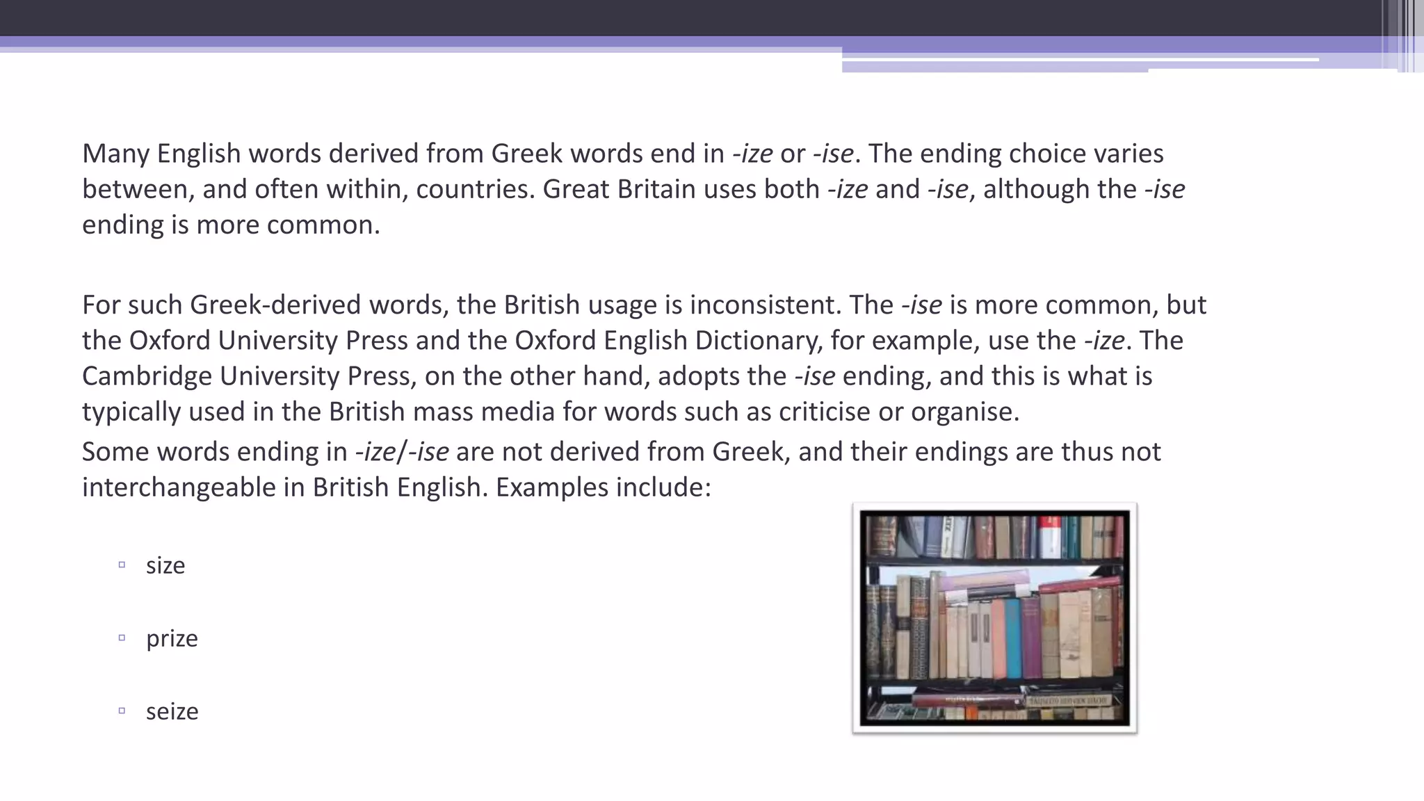 Many English words derived from Greek words end in -ize or -ise. The ending choice varies
between, and often within, countries. Great Britain uses both -ize and -ise, although the -ise
ending is more common.
For such Greek-derived words, the British usage is inconsistent. The -ise is more common, but
the Oxford University Press and the Oxford English Dictionary, for example, use the -ize. The
Cambridge University Press, on the other hand, adopts the -ise ending, and this is what is
typically used in the British mass media for words such as criticise or organise.
Some words ending in -ize/-ise are not derived from Greek, and their endings are thus not
interchangeable in British English. Examples include:
▫ size
▫ prize
▫ seize
 
