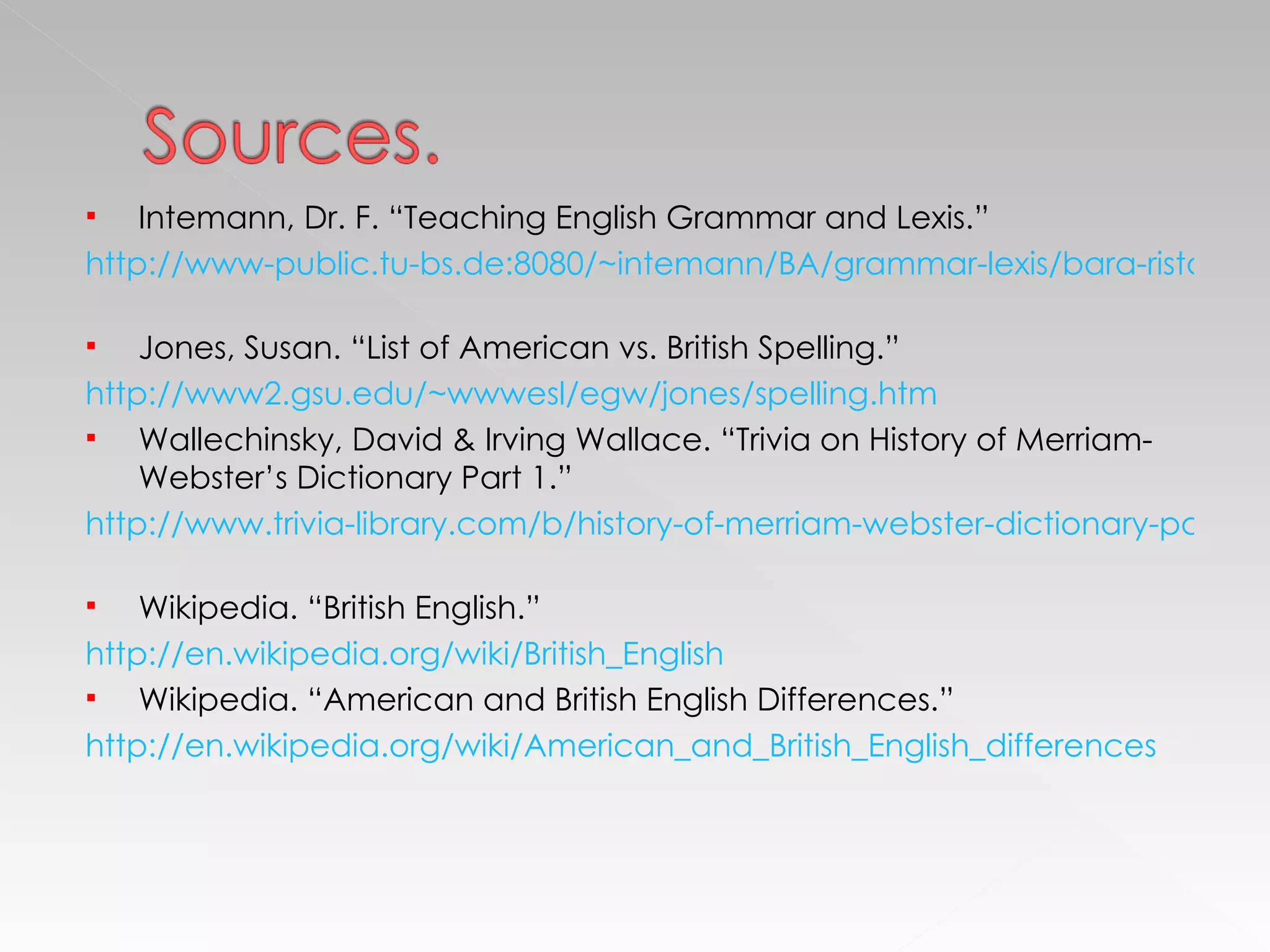 Intemann, Dr. F. “Teaching English Grammar and Lexis.” http://www-public.tu-bs.de:8080/~intemann/BA/grammar-lexis/bara-ristau-schubert.pdf   Jones, Susan. “List of American vs. British Spelling.” http://www2.gsu.edu/~wwwesl/egw/jones/spelling.htm Wallechinsky, David & Irving Wallace. “Trivia on History of Merriam-Webster’s Dictionary Part 1.” http://www.trivia-library.com/b/history-of-merriam-webster-dictionary-part-1.htm   Wikipedia. “British English.” http://en.wikipedia.org/wiki/British_English   Wikipedia. “American and British English Differences.” http://en.wikipedia.org/wiki/American_and_British_English_differences 