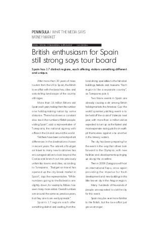 PENINSULA | WHAT THE MEDIA SAYS
MONEY MARKET
SPAIN: SPECIAL COMMERCIAL SUPPLEMENT 16/10/2006
British enthusiasm for Spain
still strong says tour board
After more than 30 years of mass
tourism from the UK to Spain, the British
love affair with the beaches, cities and
astonishing landscape of the country
still rages.
More than 16 million Britons visit
Spain each year, making them the number
one holidaymaking nation by some
distance. “There has been a constant
slow rise in the number of British people
visiting Spain”, said a representative of
Turespana, the national agency with
offices in the Uk and around the world.
Yet there have been some important
differences in the destinations chosen
in recent years. The advent of budget
air travel to many new locationes has
encouraged visitors to look beyond the
Costas and branch out into previously
unfamiliar towns and cities, according
to Turespana. “Budget air travel has
opened up the city break market in
Spain”, says the representative. “While
numbers going to the Balearics are
slightly down, for example, Bilbao has
seen many more visitors. Overall numbers
are around the same as previous years,
but they are more eenly spreads”.
Spain´s 17 regions each offer
something distinct and exciting, from the
Spain has 17 distinct regions, each offering visitors something different
and unique.
local dining specialities to the historical
buildings, festivals and museums. “Each
region is like a separate country”,
as Turespana puts it.
Two future events in Spain are
already causing a stir among British
holidaymarkets: the Americas Cup–the
world´s premier yatching event- is to
be held off the coast of Valencia next
year, with more than a million visitors
expected to turn up as the fastest and
most expensive racing yatchs on earth
pit themselves against one another
in the breezy waters.
The city has been preparing for
the event in the way that others look
forward to the Olympics, with new
facilities and developments springing
up along the coastline.
Then in 2008 Zaragoza will host
an international Expo, once again
providing the impetus for fresh
development and new buildings in this
little known city in the Aragon region.
Many hundreds of thousands of
people are expected to visit the city
for this event.
Spain may be ever more familiar
to the British, but the love affair just
grows stronger.
 