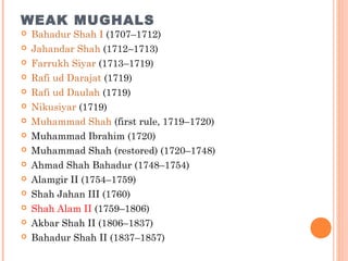 WEAK MUGHALS
 Bahadur Shah I (1707–1712)
 Jahandar Shah (1712–1713)
 Farrukh Siyar (1713–1719)
 Rafi ud Darajat (1719)
 Rafi ud Daulah (1719)
 Nikusiyar (1719)
 Muhammad Shah (first rule, 1719–1720)
 Muhammad Ibrahim (1720)
 Muhammad Shah (restored) (1720–1748)
 Ahmad Shah Bahadur (1748–1754)
 Alamgir II (1754–1759)
 Shah Jahan III (1760)
 Shah Alam II (1759–1806)
 Akbar Shah II (1806–1837)
 Bahadur Shah II (1837–1857)
 