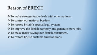 Reason of BREXIT
 To make stronger trade deals with other nations.
 To control our national borders.
 To restore Britain’s special legal system.
 To improve the British economy and generate more jobs.
 To make major savings for British consumers.
 To restore British customs and traditions.
 